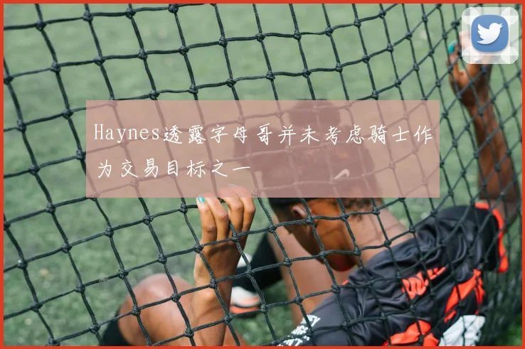 Haynes透露字母哥并未考虑骑士作为交易目标之一