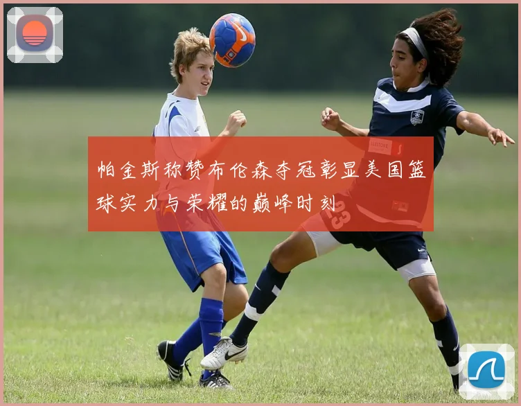 帕金斯称赞布伦森夺冠彰显美国篮球实力与荣耀的巅峰时刻