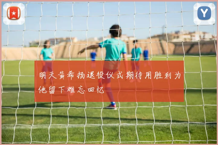 明天黄希扬退役仪式期待用胜利为他留下难忘回忆