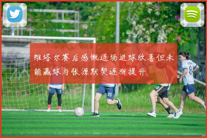 维塔尔赛后感慨连场进球欣喜但未能赢球与张源默契逐渐提升